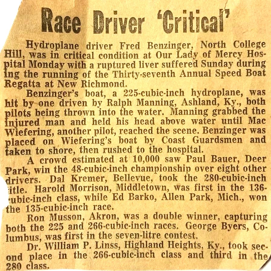 Race Driver ’Critical’ Hydroplane driver Fred Benzinger, North College Hill, was in critical condition at Our Lady of Mercy Hospita] Monday with a ruptured liver suffered Sunday during the running of the Thirty-seventh Annual Speed Boat Regatta at New Richmond. Benzinger’s boat, a 225-cubic-inch hydroplane, was hit by-one driven by Ralph Manning, Ashland, Ky., both pilots being thrown into the water. Manning grabbed the injured man and held his head above water until Mac Wiefering, another pilot, reached the scene. Benzinger was placed on Wiefering’s boat by Coast Guardsmen and taken to shore, then rushed to the hospital. A crowd estimated at 10,000 saw Paul Bauer, Deer Park, win the 48-cubic-inch championship over eight other drivers. Dal Kremer, Bellevue, took the 280 cubic inch title, Harold Morrison, Middletown, was first in the 136 cubic inch class, while Ed Barko, Allen Park, Mich., won the 135-cubic-inch race. Ron Musson, Akron, was a double winner, capturing both the 225 and 266 cu inch races. George Byers, Columbus, was first in the seven-litre contest. Dr. William P. Lings, Highland Heights, Ky., took second place in the 266-cubic-inch class and third in the 280 class.