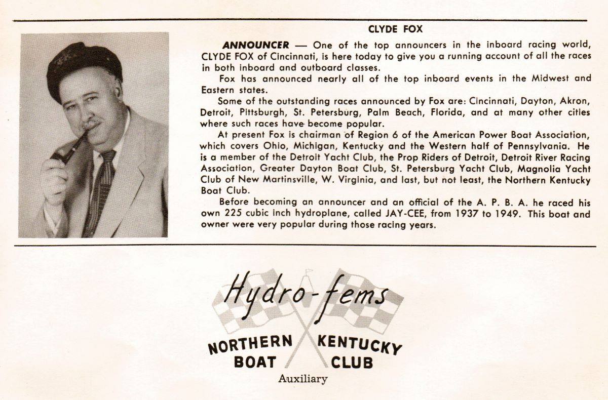 CLYDE FOX
ANNOUNCER -

One
of the top announcers in the 
inboard racing world,
CLYDE FOX of Cincinnati, is here today to give you a running account of all the races
inboard and outboard closses,
in both
Fox has announced nearly all of the top inboard events in the Midwest and
Eastern sfafes.
Some of the outstanding ruces announced by Fox are: Cincinnuti, Dayton, Akron,
Detroit, Pittsburgh, St. Petersburg, Palm Beuch, Florida, and at many other cities
where such races have become popular.
At present Fox is chairman of Region 6 of the American Power Boat Association,
which coyers Ohio, Michiggn, Kentucky and the Western half of Pennsylvania. He
is a member of the Deţroit Yacht Clyb, the Prop Riders of Detroit, Detroit River Racing
Assocition, Greater Dayton Boat Club, St. Petersburg Yacht Club, Magnolia Yacht
Club of New Martinsile, W. Virglnia, and last, but not ledst, the Northern Kentucky
Boat Club.
Before becoming aņ announcer and an official of the A. P. B. A. he raced his
own 225 cubic inch hydroplane, called JAY-CEE, from 1937 to 1949. This boot and
owner were very popular during those racing years.
Hydrofems
KENTUCKy
BOAT
CLUB
Auxiliary